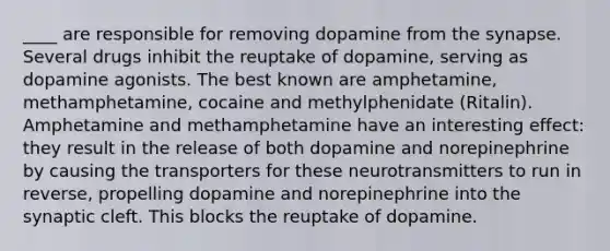 ____ are responsible for removing dopamine from the synapse. Several drugs inhibit the reuptake of dopamine, serving as dopamine agonists. The best known are amphetamine, methamphetamine, cocaine and methylphenidate (Ritalin). Amphetamine and methamphetamine have an interesting effect: they result in the release of both dopamine and norepinephrine by causing the transporters for these neurotransmitters to run in reverse, propelling dopamine and norepinephrine into the synaptic cleft. This blocks the reuptake of dopamine.