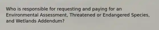 Who is responsible for requesting and paying for an Environmental Assessment, Threatened or Endangered Species, and Wetlands Addendum?