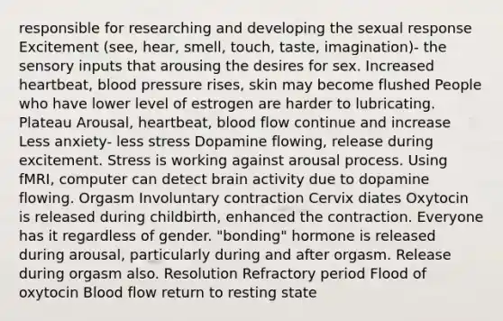 responsible for researching and developing the sexual response Excitement (see, hear, smell, touch, taste, imagination)- the sensory inputs that arousing the desires for sex. Increased heartbeat, blood pressure rises, skin may become flushed People who have lower level of estrogen are harder to lubricating. Plateau Arousal, heartbeat, blood flow continue and increase Less anxiety- less stress Dopamine flowing, release during excitement. Stress is working against arousal process. Using fMRI, computer can detect brain activity due to dopamine flowing. Orgasm Involuntary contraction Cervix diates Oxytocin is released during childbirth, enhanced the contraction. Everyone has it regardless of gender. "bonding" hormone is released during arousal, particularly during and after orgasm. Release during orgasm also. Resolution Refractory period Flood of oxytocin Blood flow return to resting state