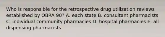 Who is responsible for the retrospective drug utilization reviews established by OBRA 90? A. each state B. consultant pharmacists C. individual community pharmacies D. hospital pharmacies E. all dispensing pharmacists