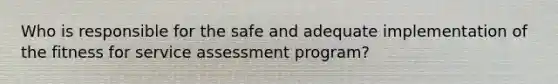 Who is responsible for the safe and adequate implementation of the fitness for service assessment program?