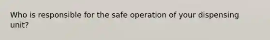 Who is responsible for the safe operation of your dispensing unit?