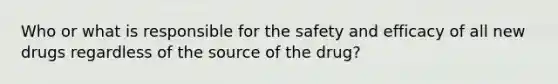 Who or what is responsible for the safety and efficacy of all new drugs regardless of the source of the drug?