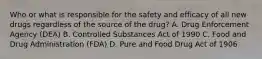 Who or what is responsible for the safety and efficacy of all new drugs regardless of the source of the drug? A. Drug Enforcement Agency (DEA) B. Controlled Substances Act of 1990 C. Food and Drug Administration (FDA) D. Pure and Food Drug Act of 1906