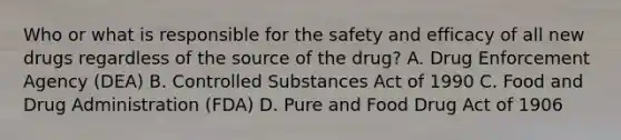 Who or what is responsible for the safety and efficacy of all new drugs regardless of the source of the drug? A. Drug Enforcement Agency (DEA) B. Controlled Substances Act of 1990 C. Food and Drug Administration (FDA) D. Pure and Food Drug Act of 1906