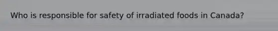Who is responsible for safety of irradiated foods in Canada?