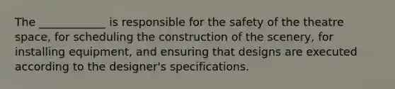 The ____________ is responsible for the safety of the theatre space, for scheduling the construction of the scenery, for installing equipment, and ensuring that designs are executed according to the designer's specifications.