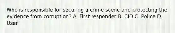 Who is responsible for securing a crime scene and protecting the evidence from corruption? A. First responder B. CIO C. Police D. User