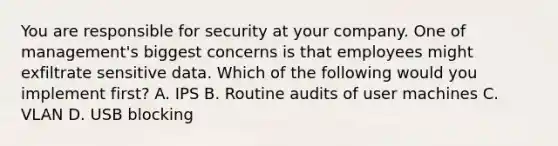 You are responsible for security at your company. One of management's biggest concerns is that employees might exfiltrate sensitive data. Which of the following would you implement first? A. IPS B. Routine audits of user machines C. VLAN D. USB blocking