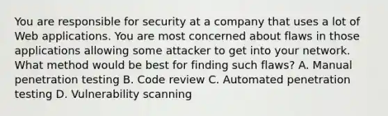 You are responsible for security at a company that uses a lot of Web applications. You are most concerned about flaws in those applications allowing some attacker to get into your network. What method would be best for finding such flaws? A. Manual penetration testing B. Code review C. Automated penetration testing D. Vulnerability scanning