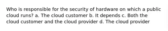 Who is responsible for the security of hardware on which a public cloud runs? a. The cloud customer b. It depends c. Both the cloud customer and the cloud provider d. The cloud provider