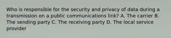 Who is responsible for the security and privacy of data during a transmission on a public communications link? A. The carrier B. The sending party C. The receiving party D. The local service provider