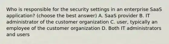 Who is responsible for the security settings in an enterprise SaaS application? (choose the best answer) A. SaaS provider B. IT administrator of the customer organization C. user, typically an employee of the customer organization D. Both IT administrators and users