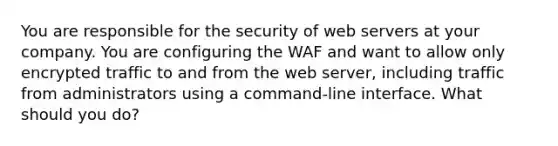 You are responsible for the security of web servers at your company. You are configuring the WAF and want to allow only encrypted traffic to and from the web server, including traffic from administrators using a command-line interface. What should you do?