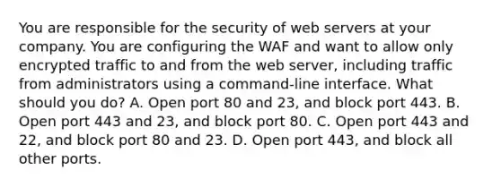 You are responsible for the security of web servers at your company. You are configuring the WAF and want to allow only encrypted traffic to and from the web server, including traffic from administrators using a command-line interface. What should you do? A. Open port 80 and 23, and block port 443. B. Open port 443 and 23, and block port 80. C. Open port 443 and 22, and block port 80 and 23. D. Open port 443, and block all other ports.