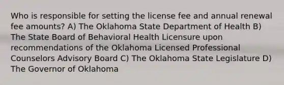 Who is responsible for setting the license fee and annual renewal fee amounts? A) The Oklahoma State Department of Health B) The State Board of Behavioral Health Licensure upon recommendations of the Oklahoma Licensed Professional Counselors Advisory Board C) The Oklahoma State Legislature D) The Governor of Oklahoma