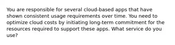 You are responsible for several cloud-based apps that have shown consistent usage requirements over time. You need to optimize cloud costs by initiating long-term commitment for the resources required to support these apps. What service do you use?