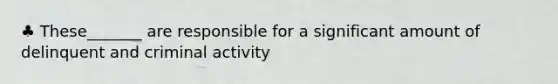 ♣ These_______ are responsible for a significant amount of delinquent and criminal activity
