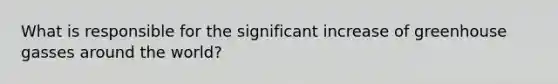 What is responsible for the significant increase of greenhouse gasses around the world?