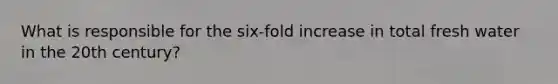 What is responsible for the six-fold increase in total fresh water in the 20th century?