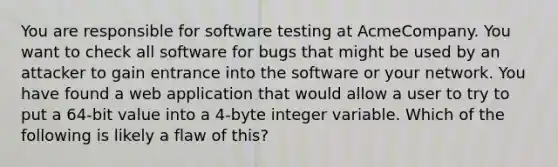 You are responsible for software testing at AcmeCompany. You want to check all software for bugs that might be used by an attacker to gain entrance into the software or your network. You have found a web application that would allow a user to try to put a 64-bit value into a 4-byte integer variable. Which of the following is likely a flaw of this?