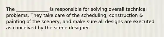 The ______________ is responsible for solving overall technical problems. They take care of the scheduling, construction & painting of the scenery, and make sure all designs are executed as conceived by the scene designer.