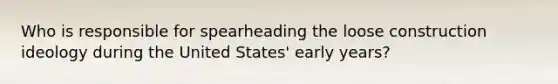 Who is responsible for spearheading the loose construction ideology during the United States' early years?