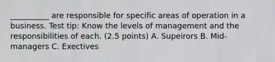 __________ are responsible for specific areas of operation in a business. Test tip: Know the levels of management and the responsibilities of each. (2.5 points) A. Supeirors B. Mid-managers C. Exectives