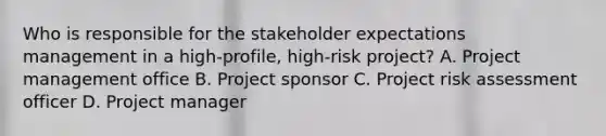 Who is responsible for the stakeholder expectations management in a high-profile, high-risk project? A. Project management office B. Project sponsor C. Project risk assessment officer D. Project manager