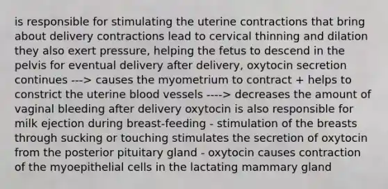 is responsible for stimulating the uterine contractions that bring about delivery contractions lead to cervical thinning and dilation they also exert pressure, helping the fetus to descend in the pelvis for eventual delivery after delivery, oxytocin secretion continues ---> causes the myometrium to contract + helps to constrict the uterine blood vessels ----> decreases the amount of vaginal bleeding after delivery oxytocin is also responsible for milk ejection during breast-feeding - stimulation of the breasts through sucking or touching stimulates the secretion of oxytocin from the posterior pituitary gland - oxytocin causes contraction of the myoepithelial cells in the lactating mammary gland