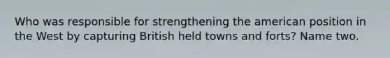 Who was responsible for strengthening the american position in the West by capturing British held towns and forts? Name two.