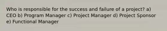 Who is responsible for the success and failure of a project? a) CEO b) Program Manager c) Project Manager d) Project Sponsor e) Functional Manager