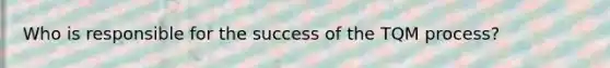 Who is responsible for the success of the TQM process?