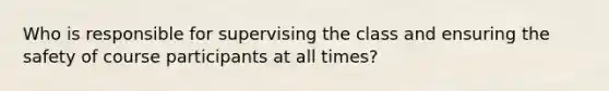 Who is responsible for supervising the class and ensuring the safety of course participants at all times?