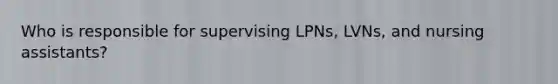 Who is responsible for supervising LPNs, LVNs, and nursing assistants?