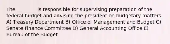 The ________ is responsible for supervising preparation of <a href='https://www.questionai.com/knowledge/kS29NErBPI-the-federal-budget' class='anchor-knowledge'>the federal budget</a> and advising the president on budgetary matters. A) Treasury Department B) Office of Management and Budget C) Senate Finance Committee D) General Accounting Office E) Bureau of the Budget