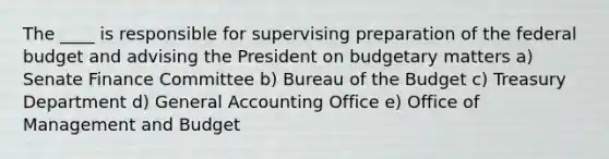 The ____ is responsible for supervising preparation of the federal budget and advising the President on budgetary matters a) Senate Finance Committee b) Bureau of the Budget c) Treasury Department d) General Accounting Office e) Office of Management and Budget