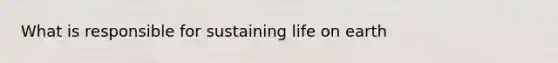 What is responsible for sustaining life on earth