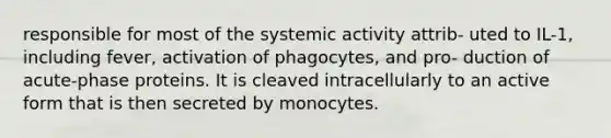 responsible for most of the systemic activity attrib- uted to IL-1, including fever, activation of phagocytes, and pro- duction of acute-phase proteins. It is cleaved intracellularly to an active form that is then secreted by monocytes.