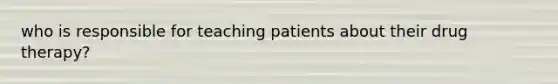 who is responsible for teaching patients about their drug therapy?