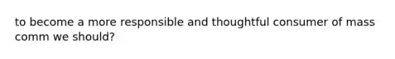 to become a more responsible and thoughtful consumer of mass comm we should?