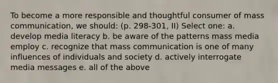 To become a more responsible and thoughtful consumer of mass communication, we should: (p. 298-301, II) Select one: a. develop media literacy b. be aware of the patterns mass media employ c. recognize that mass communication is one of many influences of individuals and society d. actively interrogate media messages e. all of the above