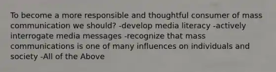 To become a more responsible and thoughtful consumer of mass communication we should? -develop media literacy -actively interrogate media messages -recognize that mass communications is one of many influences on individuals and society -All of the Above