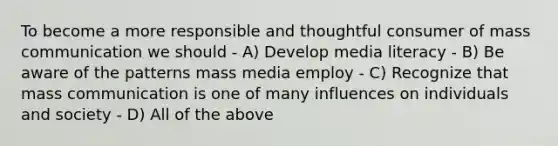 To become a more responsible and thoughtful consumer of mass communication we should - A) Develop media literacy - B) Be aware of the patterns mass media employ - C) Recognize that mass communication is one of many influences on individuals and society - D) All of the above