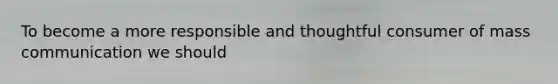 To become a more responsible and thoughtful consumer of mass communication we should