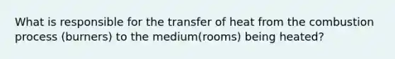 What is responsible for the transfer of heat from the combustion process (burners) to the medium(rooms) being heated?