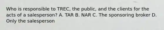 Who is responsible to TREC, the public, and the clients for the acts of a salesperson? A. TAR B. NAR C. The sponsoring broker D. Only the salesperson