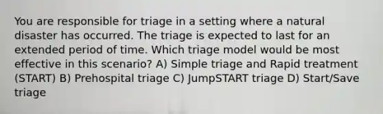 You are responsible for triage in a setting where a natural disaster has occurred. The triage is expected to last for an extended period of time. Which triage model would be most effective in this scenario? A) Simple triage and Rapid treatment (START) B) Prehospital triage C) JumpSTART triage D) Start/Save triage