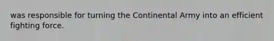 was responsible for turning the Continental Army into an efficient fighting force.