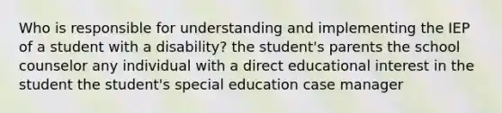 Who is responsible for understanding and implementing the IEP of a student with a disability? the student's parents the school counselor any individual with a direct educational interest in the student the student's special education case manager